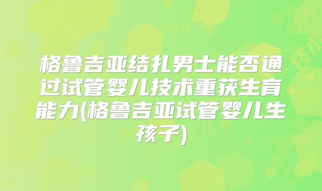 格鲁吉亚结扎男士能否通过试管婴儿技术重获生育能力(格鲁吉亚试管婴儿生孩子)
