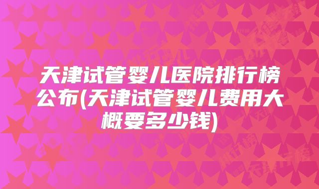 天津试管婴儿医院排行榜公布(天津试管婴儿费用大概要多少钱)