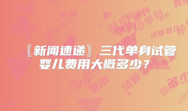 〖新闻速递〗三代单身试管婴儿费用大概多少?