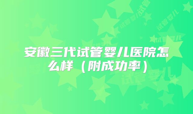 安徽三代试管婴儿医院怎么样(附成功率)