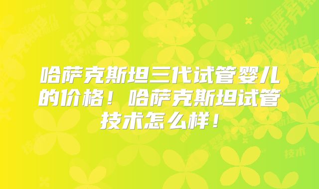 哈萨克斯坦三代试管婴儿的价格!哈萨克斯坦试管技术怎么样!
