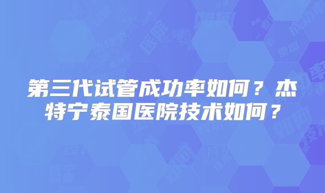 第三代试管成功率如何？杰特宁泰国医院技术如何？