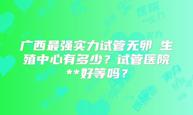 广西最强实力试管无卵�生殖中心有多少？试管医院**好等吗？