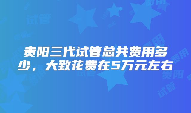 贵阳三代试管总共费用多少,大致花费在5万元左右