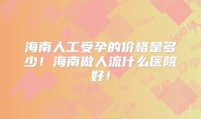 海南人工受孕的价格是多少!海南做人流什么医院好!