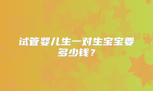 试管婴儿生一对生宝宝要多少钱?