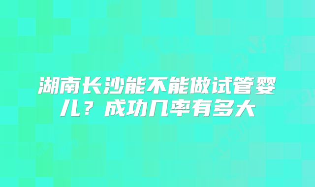 湖南长沙能不能做试管婴儿?成功几率有多大