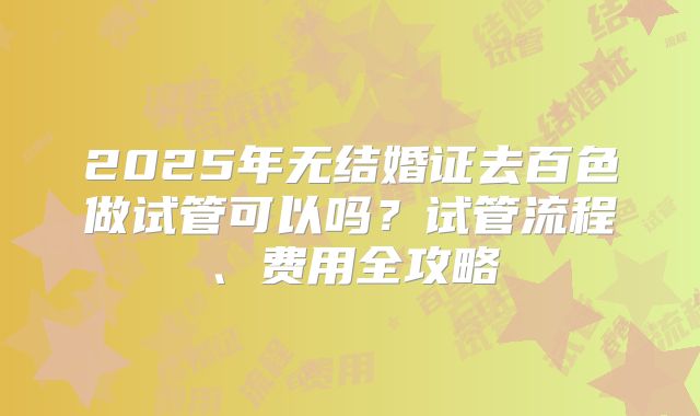 2025年无结婚证去百色做试管可以吗?试管流程、费用全攻略