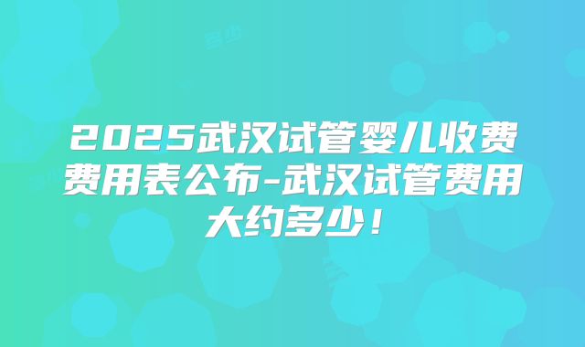 2025武汉试管婴儿收费费用表公布-武汉试管费用大约多少!