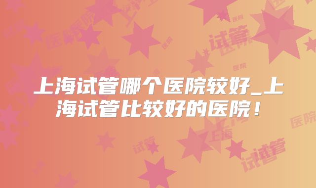 上海试管哪个医院较好_上海试管比较好的医院！
