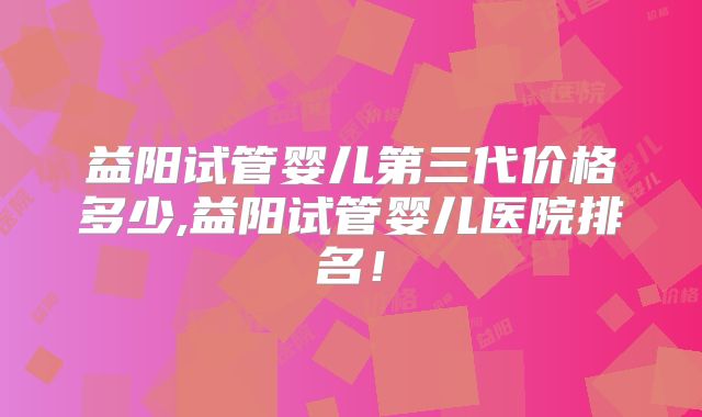 益阳试管婴儿第三代价格多少,益阳试管婴儿医院排名！
