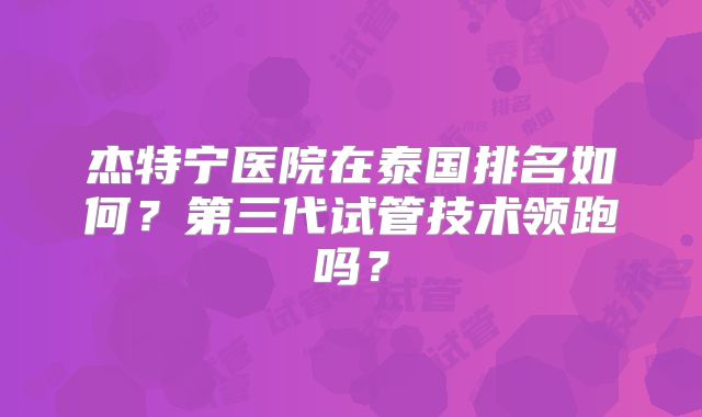 杰特宁医院在泰国排名如何?第三代试管技术领跑吗?