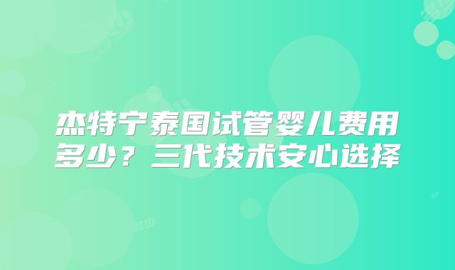 杰特宁泰国试管婴儿费用多少？三代技术安心选择