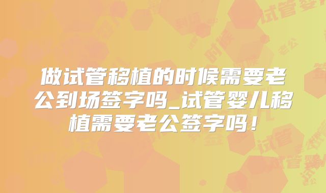 做试管移植的时候需要老公到场签字吗_试管婴儿移植需要老公签字吗！