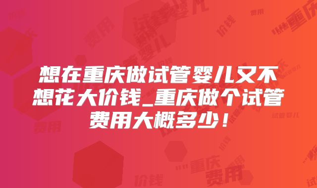 想在重庆做试管婴儿又不想花大价钱_重庆做个试管费用大概多少！