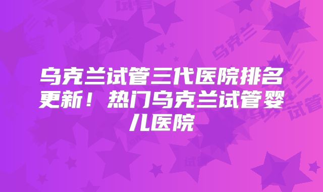 乌克兰试管三代医院排名更新!热门乌克兰试管婴儿医院