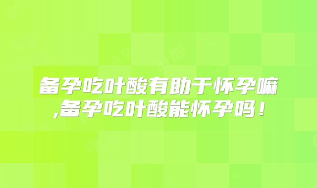备孕吃叶酸有助于怀孕嘛,备孕吃叶酸能怀孕吗！