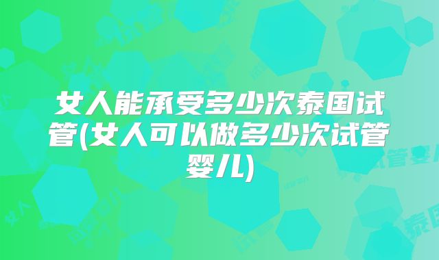 女人能承受多少次泰国试管(女人可以做多少次试管婴儿)