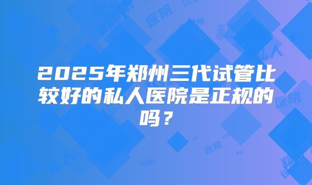 2025年郑州三代试管比较好的私人医院是正规的吗?
