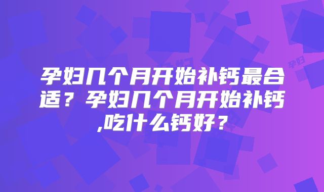 孕妇几个月开始补钙最合适？孕妇几个月开始补钙,吃什么钙好？