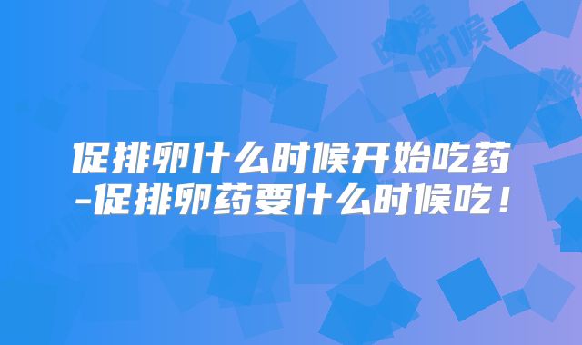 促排卵什么时候开始吃药-促排卵药要什么时候吃！