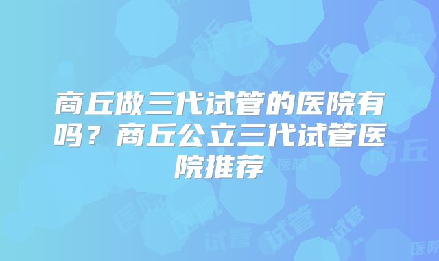 商丘做三代试管的医院有吗?商丘公立三代试管医院推荐