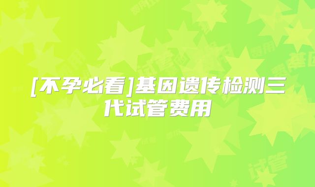 [不孕必看]基因遗传检测三代试管费用