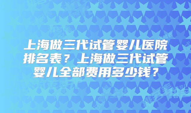 上海做三代试管婴儿医院排名表?上海做三代试管婴儿全部费用多少钱?