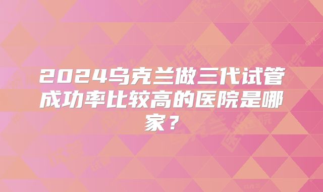 2024乌克兰做三代试管成功率比较高的医院是哪家?