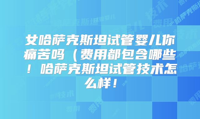 女哈萨克斯坦试管婴儿你痛苦吗（费用都包含哪些！哈萨克斯坦试管技术怎么样！