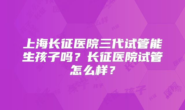 上海长征医院三代试管能生孩子吗?长征医院试管怎么样?