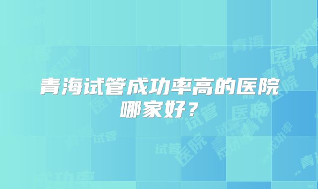 青海试管成功率高的医院哪家好？