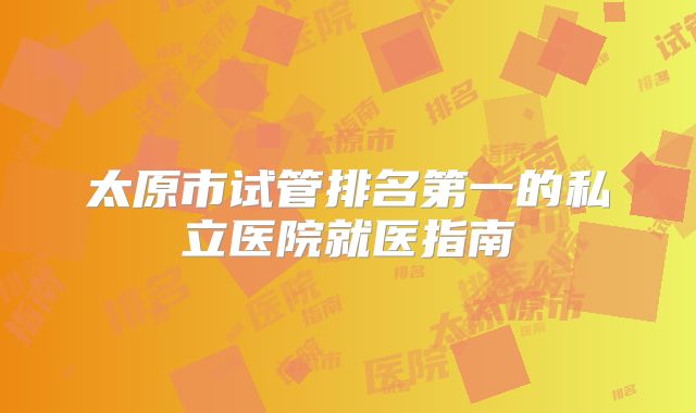 太原市试管排名第一的私立医院就医指南