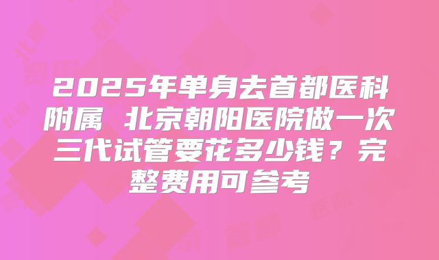 2025年单身去首都医科附属 北京朝阳医院做一次三代试管要花多少钱?完整费用可参考