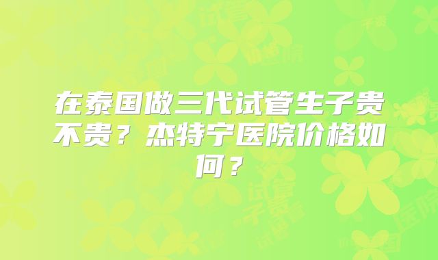 在泰国做三代试管生子贵不贵?杰特宁医院价格如何?