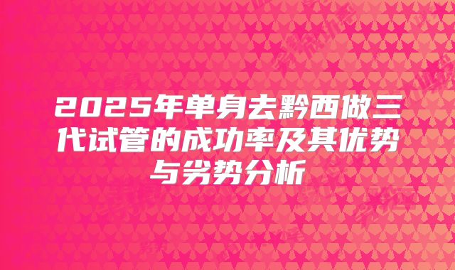 2025年单身去黔西做三代试管的成功率及其优势与劣势分析
