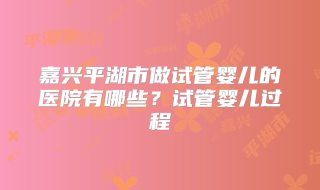 嘉兴平湖市做试管婴儿的医院有哪些?试管婴儿过程