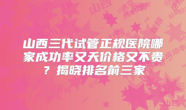 山西三代试管正规医院哪家成功率又天价格又不贵？揭晓排名前三家