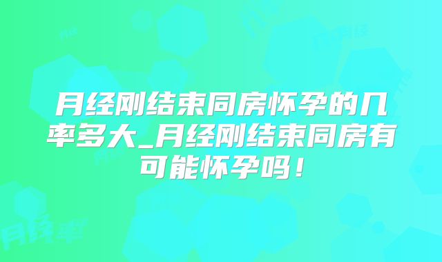 月经刚结束同房怀孕的几率多大_月经刚结束同房有可能怀孕吗!