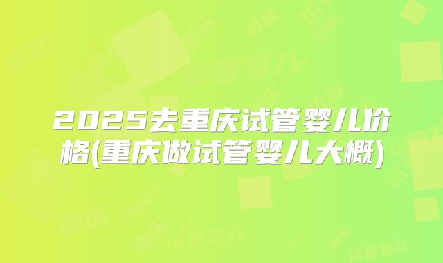 2025去重庆试管婴儿价格(重庆做试管婴儿大概)