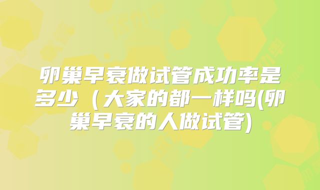 卵巢早衰做试管成功率是多少(大家的都一样吗(卵巢早衰的人做试管)