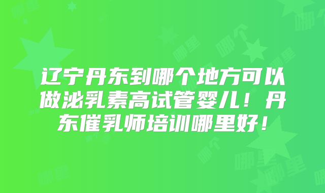 辽宁丹东到哪个地方可以做泌乳素高试管婴儿！丹东催乳师培训哪里好！