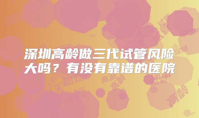 深圳高龄做三代试管风险大吗?有没有靠谱的医院
