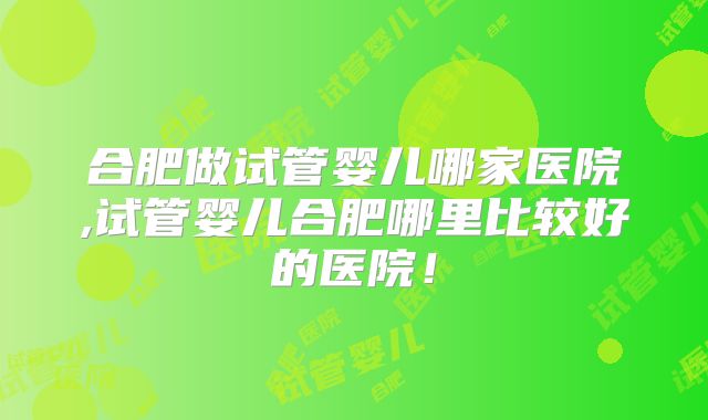 合肥做试管婴儿哪家医院,试管婴儿合肥哪里比较好的医院！