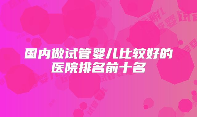 国内做试管婴儿比较好的医院排名前十名