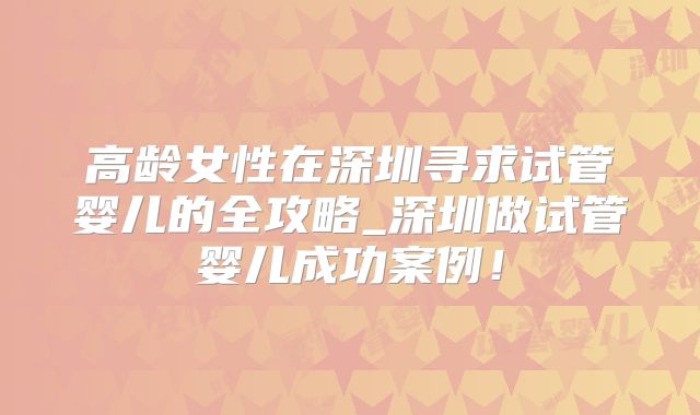 高龄女性在深圳寻求试管婴儿的全攻略_深圳做试管婴儿成功案例!