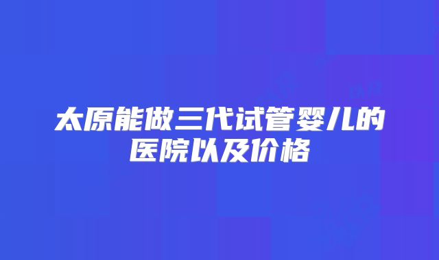 太原能做三代试管婴儿的医院以及价格