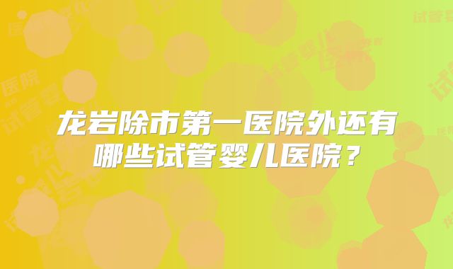 龙岩除市第一医院外还有哪些试管婴儿医院？