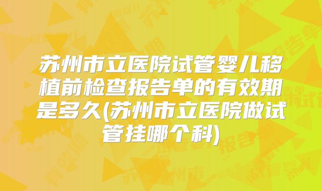 苏州市立医院试管婴儿移植前检查报告单的有效期是多久(苏州市立医院做试管挂哪个科)