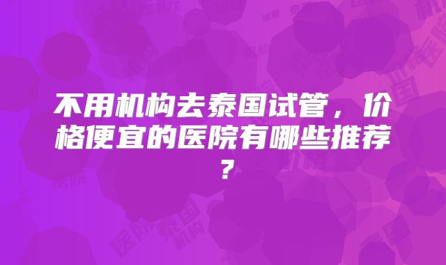不用机构去泰国试管，价格便宜的医院有哪些推荐？